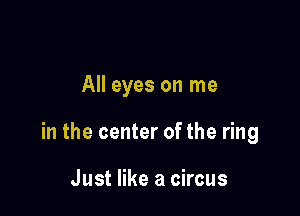 All eyes on me

in the center of the ring

Just like a circus