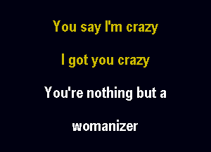 You say I'm crazy

I got you crazy
You're nothing but a

womanizer