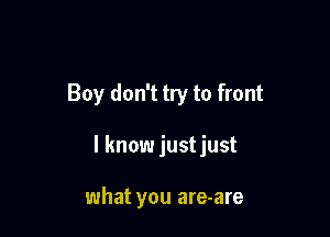 Boy don't try to front

I know justjust

what you are-are