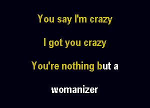 You say I'm crazy

I got you crazy
You're nothing but a

womanizer