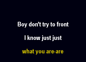 Boy don't try to front

I know justjust

what you are-are