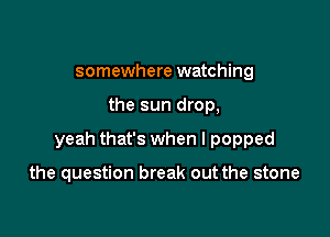 somewhere watching

the sun drop,

yeah that's when I popped

the question break out the stone