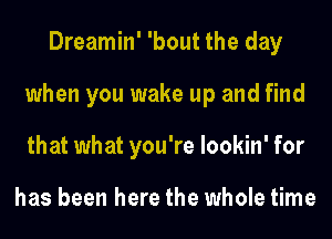 Dreamin' 'bout the day
when you wake up and find
that what you're lookin' for

has been here the whole time