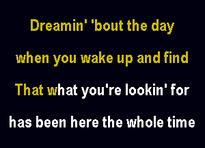 Dreamin' 'bout the day
when you wake up and find
That what you're lookin' for

has been here the whole time