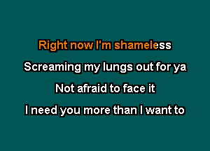 Right now I'm shameless

Screaming my lungs out for ya

Not afraid to face it

I need you more than I want to