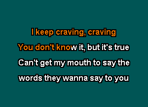 I keep craving, craving
You don't know it, but it's true

Can't get my mouth to say the

words they wanna say to you