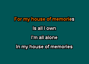 For my house of memories
Is all I own

I'm all alone

In my house of memories