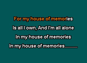 For my house of memories
Is all I own. And I'm all alone

In my house of memories

In my house of memories ...........