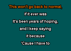 This won't go back to normal,

if it ever was
It's been years of hoping,
and I keep saying
it because

'Cause I have to
