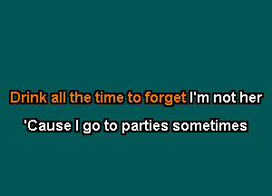 Drink all the time to forget I'm not her

'Cause I go to parties sometimes