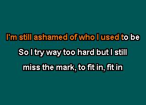 I'm still ashamed ofwho I used to be

So I try way too hard but I still

miss the mark, to fit in, m in