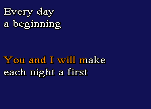 Every day
a beginning

You and I will make
each night a first