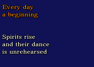 Every day
a beginning

Spirits rise
and their dance
is unrehearsed