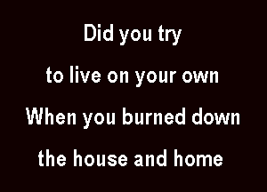 Did you try

to live on your own

When you burned down

the house and home