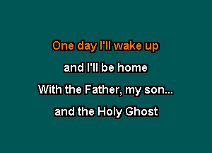 One day I'll wake up

and I'll be home

With the Father. my son...
and the Holy Ghost