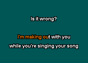 Is it wrong?

I'm making out with you

while you're singing your song