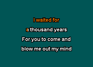 I waited for
a thousand years

For you to come and

blow me out my mind