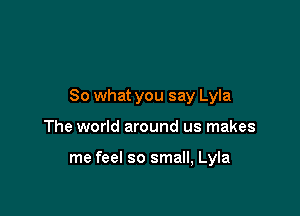 So what you say Lyla

The world around us makes

me feel so small, Lyla