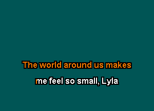 The world around us makes

me feel so small, Lyla