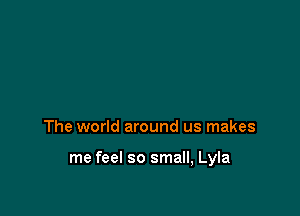 The world around us makes

me feel so small, Lyla