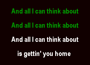 And all I can think about

is gettin' you home