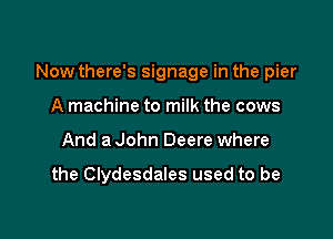 Now there's signage in the pier

A machine to milk the cows
And a John Deere where

the Clydesdales used to be