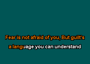 Fear is not afraid ofyou, But guilt's

a language you can understand