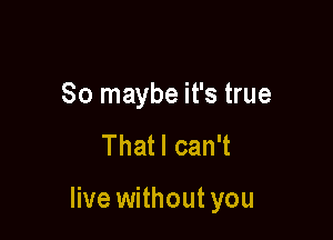 So maybe it's true
Thatl can't

live without you