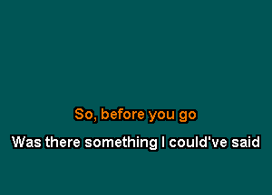 So, before you 90

Was there something I could've said