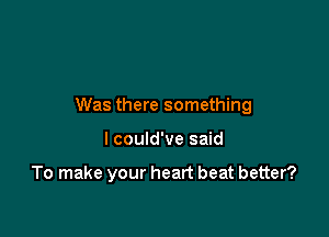Was there something

I could've said

To make your heart beat better?