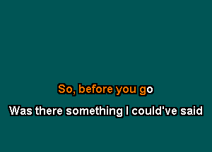 So, before you 90

Was there something I could've said