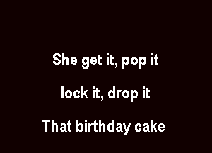 She get it, pop it
lock it, drop it

That birthday cake