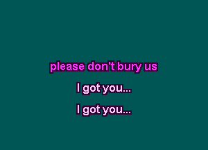 please don't bury us

I got you...
I got you...