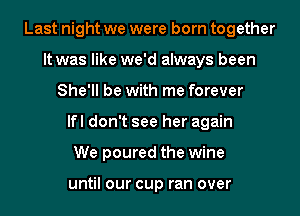 Last night we were born together
It was like we'd always been
She'll be with me forever
lfl don't see her again
We poured the wine

until our cup ran over