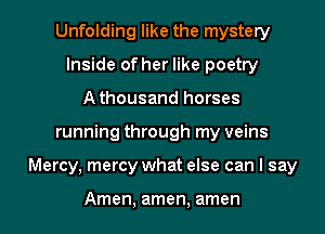 Unfolding like the mystery
Inside of her like poetry
Athousand horses
running through my veins
Mercy, mercy what else can I say

Amen, amen, amen