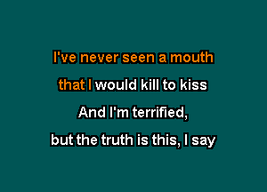 I've never seen a mouth

that I would kill to kiss

And I'm terrified,
but the truth is this, I say
