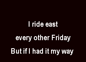 I ride east

every other Friday

But ifl had it my way