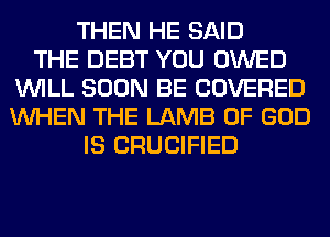 THEN HE SAID
THE DEBT YOU OWED
WILL SOON BE COVERED
WHEN THE LAMB OF GOD
IS CRUCIFIED
