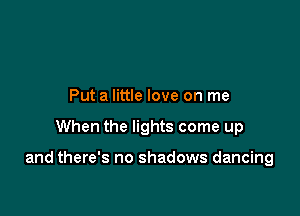Put a little love on me

When the lights come up

and there's no shadows dancing