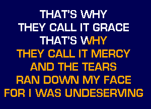 THAT'S WHY
THEY CALL IT GRACE
THAT'S WHY
THEY CALL IT MERCY
AND THE TEARS
RAN DOWN MY FACE
FOR I WAS UNDESERVING