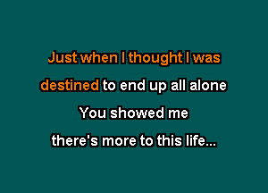 Just when lthought I was

destined to end up all alone

You showed me

there's more to this life...