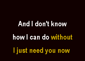 And I don't know

howl can do without

ljust need you now