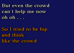 But even the crowd
can't help me now
oh oh . . .

So I tried to be hip
and think
like the crowd