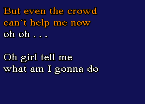 But even the crowd
can't help me now
oh oh . . .

Oh girl tell me
What am I gonna do