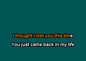 I thought I lost you this time

Youjust came back in my life