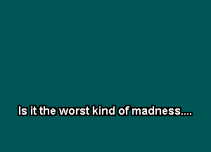 Is it the worst kind of madness...