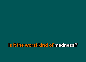 Is it the worst kind of madness?
