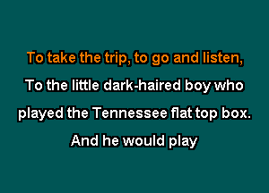 To take the trip, to go and listen,
To the little dark-haired boy who

played the Tennessee flat top box.

And he would play