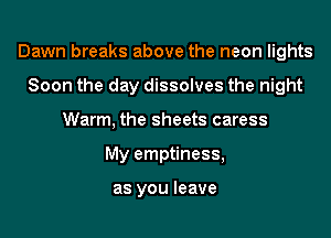 Dawn breaks above the neon lights
Soon the day dissolves the night
Warm, the sheets caress
My emptiness,

as you leave