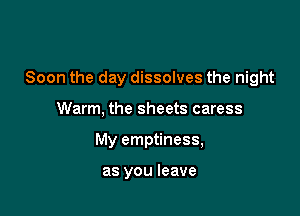 Soon the day dissolves the night

Warm, the sheets caress
My emptiness,

as you leave